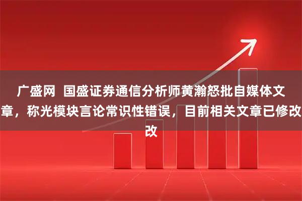 广盛网  国盛证券通信分析师黄瀚怒批自媒体文章，称光模块言论常识性错误，目前相关文章已修改