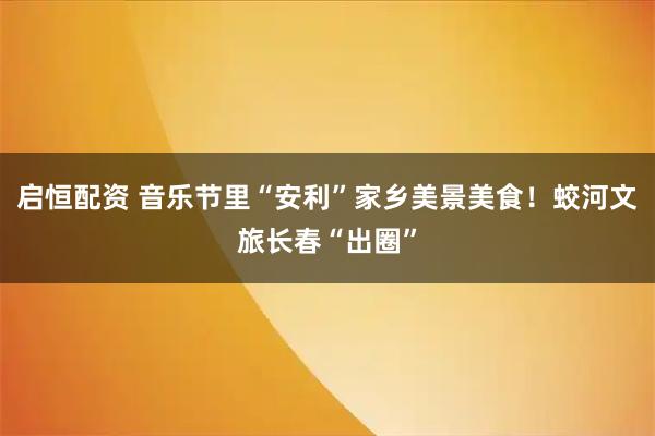 启恒配资 音乐节里“安利”家乡美景美食！蛟河文旅长春“出圈”