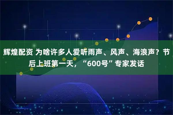辉煌配资 为啥许多人爱听雨声、风声、海浪声？节后上班第一天，“600号”专家发话
