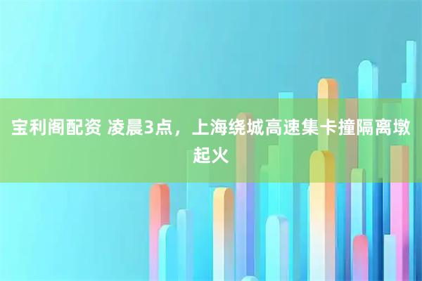 宝利阁配资 凌晨3点，上海绕城高速集卡撞隔离墩起火