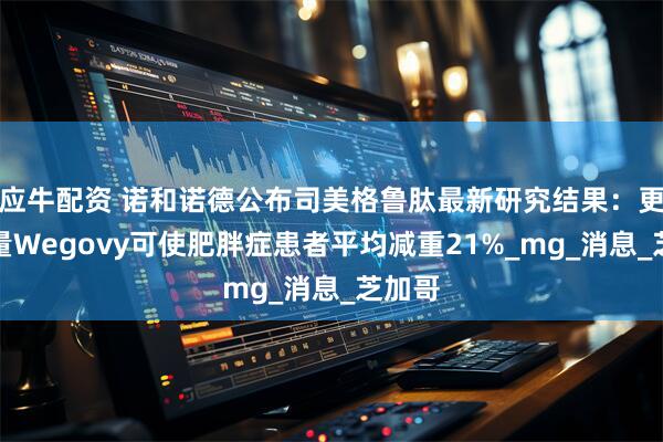 应牛配资 诺和诺德公布司美格鲁肽最新研究结果：更高剂量Wegovy可使肥胖症患者平均减重21%_mg_消息_芝加哥