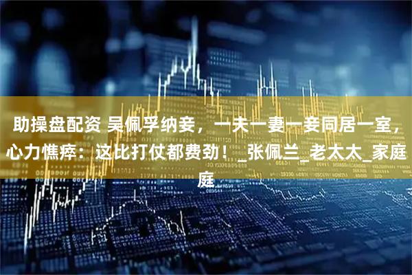 助操盘配资 吴佩孚纳妾，一夫一妻一妾同居一室，心力憔瘁：这比打仗都费劲！_张佩兰_老太太_家庭