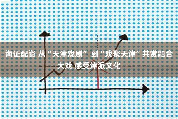 海证配资 从“天津戏剧” 到“戏聚天津”共赏融合大戏 感受津派文化