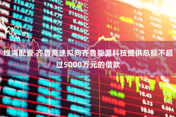 维海配资 齐鲁高速拟向齐鲁能源科技提供总额不超过5000万元的借款