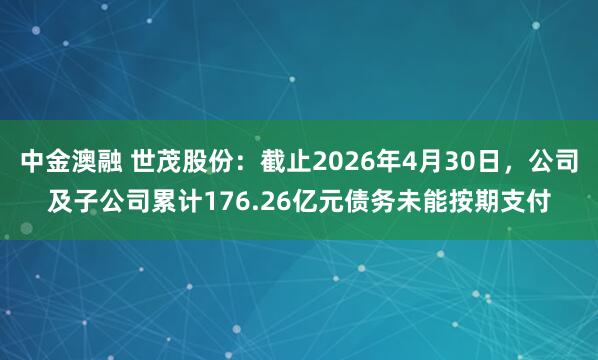 中金澳融 世茂股份：截止2026年4月30日，公司及子公司累计176.26亿元债务未能按期支付